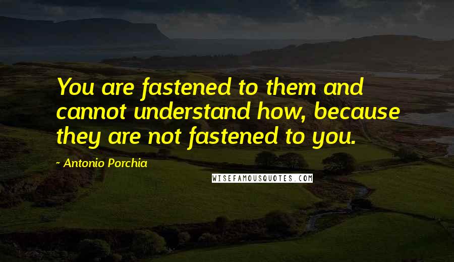 Antonio Porchia Quotes: You are fastened to them and cannot understand how, because they are not fastened to you.