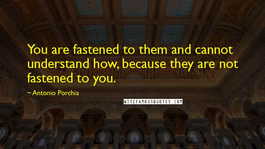 Antonio Porchia Quotes: You are fastened to them and cannot understand how, because they are not fastened to you.