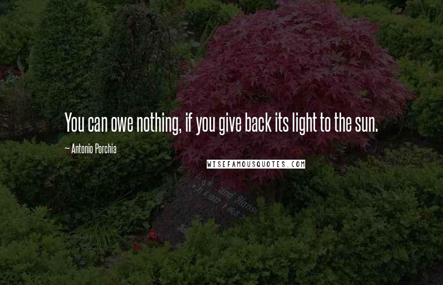Antonio Porchia Quotes: You can owe nothing, if you give back its light to the sun.