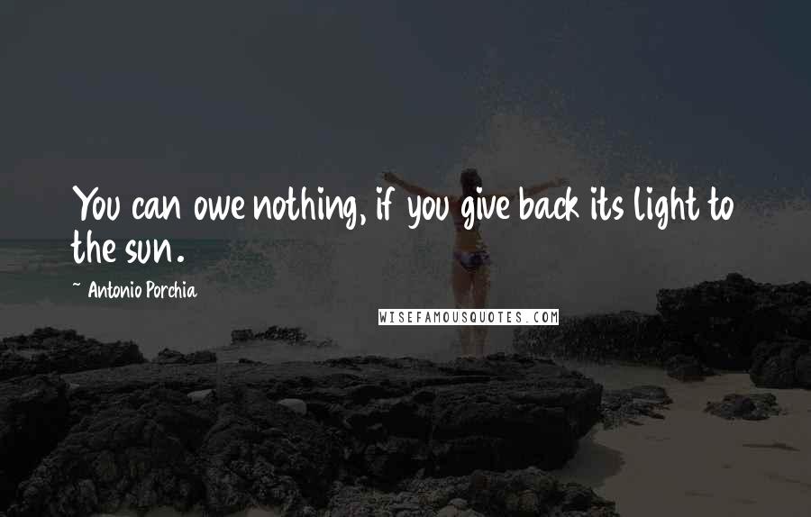 Antonio Porchia Quotes: You can owe nothing, if you give back its light to the sun.