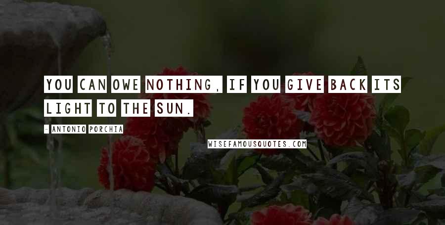 Antonio Porchia Quotes: You can owe nothing, if you give back its light to the sun.