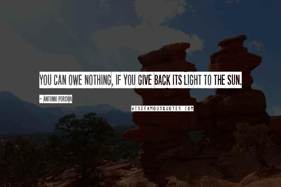 Antonio Porchia Quotes: You can owe nothing, if you give back its light to the sun.