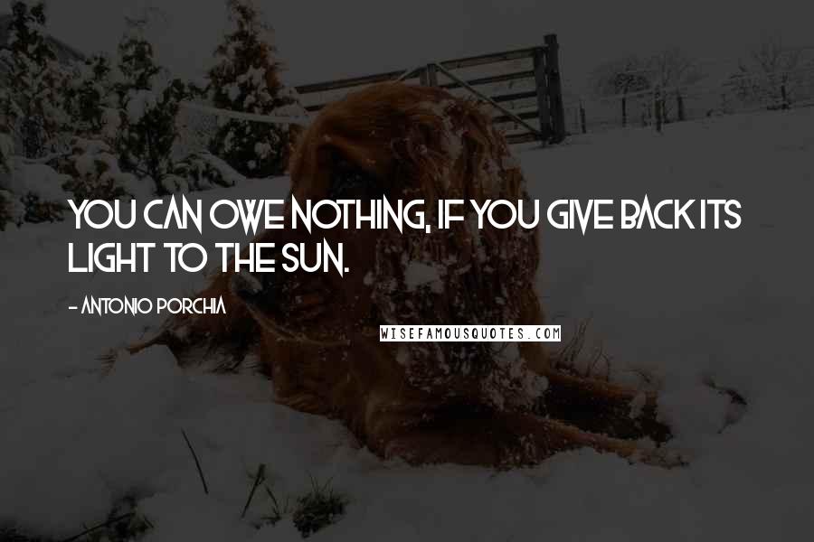 Antonio Porchia Quotes: You can owe nothing, if you give back its light to the sun.