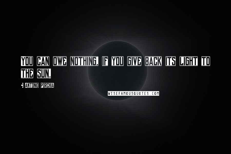 Antonio Porchia Quotes: You can owe nothing, if you give back its light to the sun.