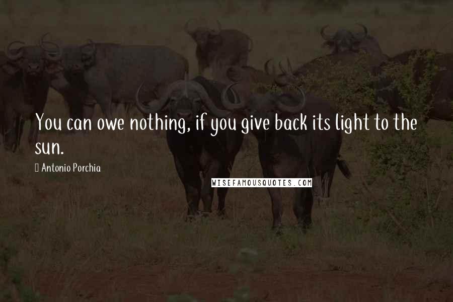 Antonio Porchia Quotes: You can owe nothing, if you give back its light to the sun.