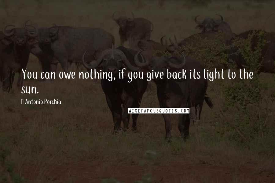 Antonio Porchia Quotes: You can owe nothing, if you give back its light to the sun.