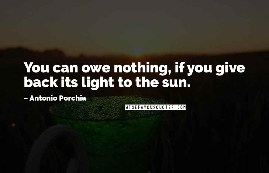 Antonio Porchia Quotes: You can owe nothing, if you give back its light to the sun.