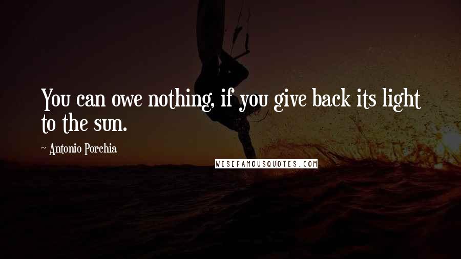 Antonio Porchia Quotes: You can owe nothing, if you give back its light to the sun.