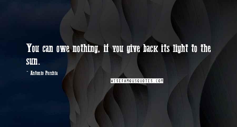 Antonio Porchia Quotes: You can owe nothing, if you give back its light to the sun.