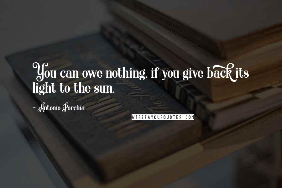 Antonio Porchia Quotes: You can owe nothing, if you give back its light to the sun.