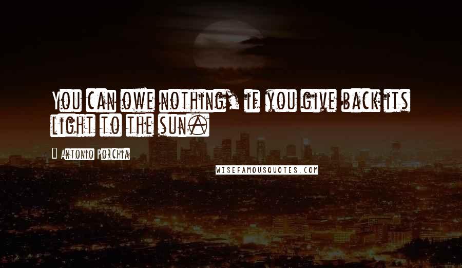 Antonio Porchia Quotes: You can owe nothing, if you give back its light to the sun.