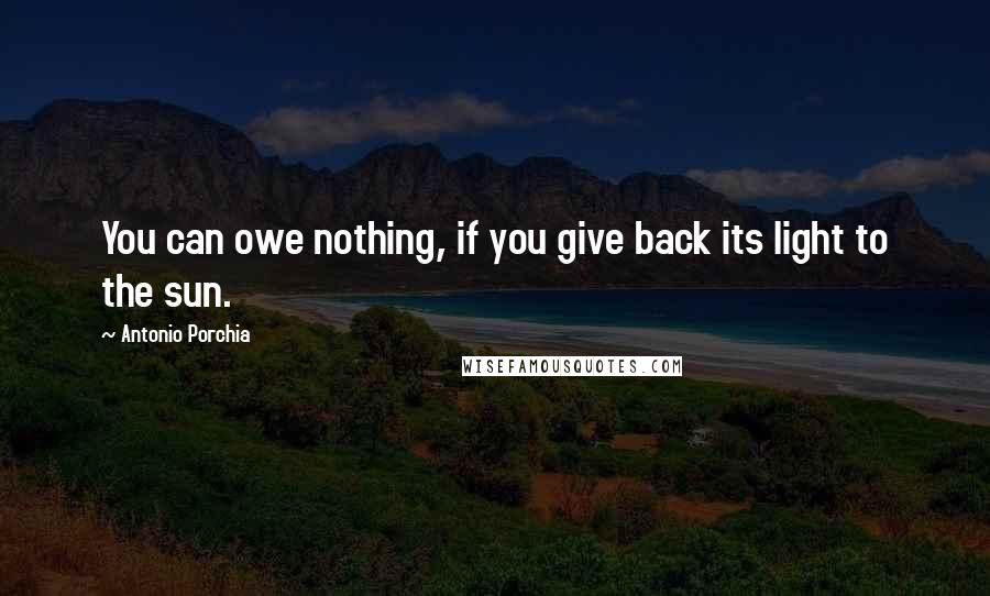 Antonio Porchia Quotes: You can owe nothing, if you give back its light to the sun.