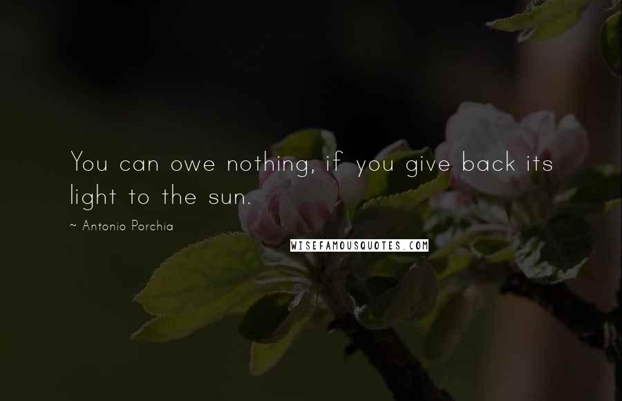 Antonio Porchia Quotes: You can owe nothing, if you give back its light to the sun.