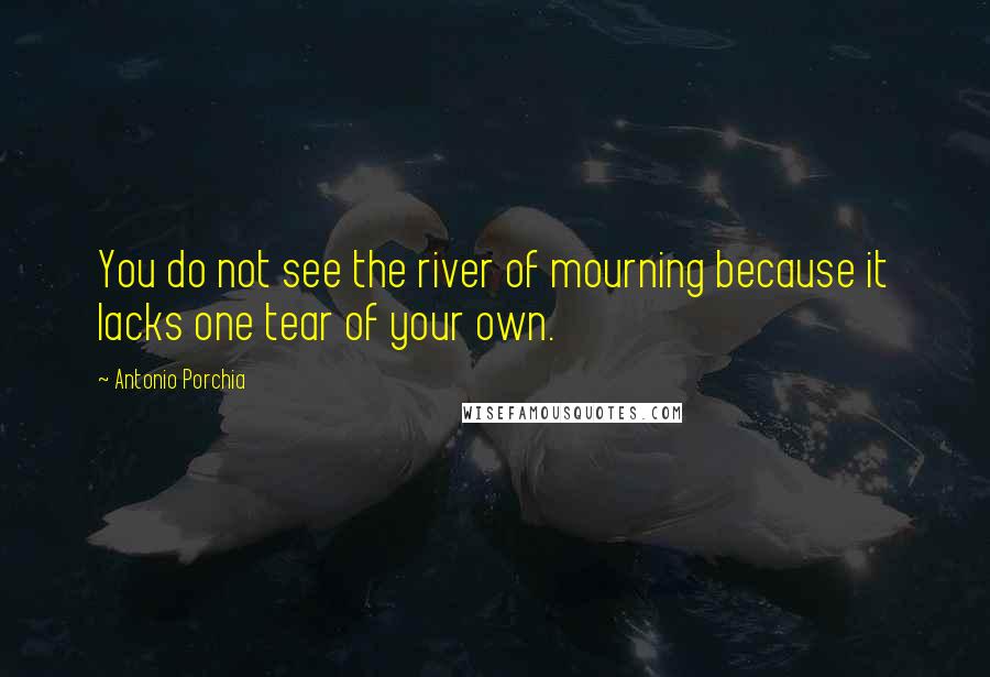 Antonio Porchia Quotes: You do not see the river of mourning because it lacks one tear of your own.