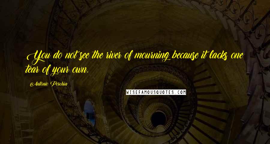 Antonio Porchia Quotes: You do not see the river of mourning because it lacks one tear of your own.