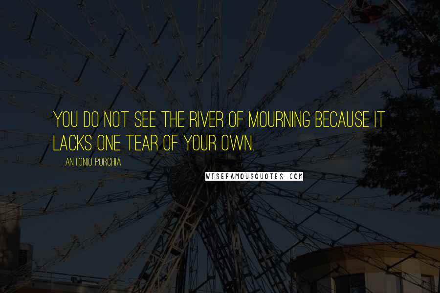 Antonio Porchia Quotes: You do not see the river of mourning because it lacks one tear of your own.