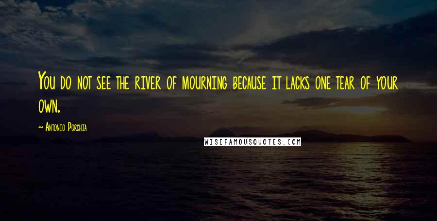 Antonio Porchia Quotes: You do not see the river of mourning because it lacks one tear of your own.