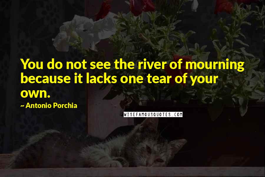 Antonio Porchia Quotes: You do not see the river of mourning because it lacks one tear of your own.
