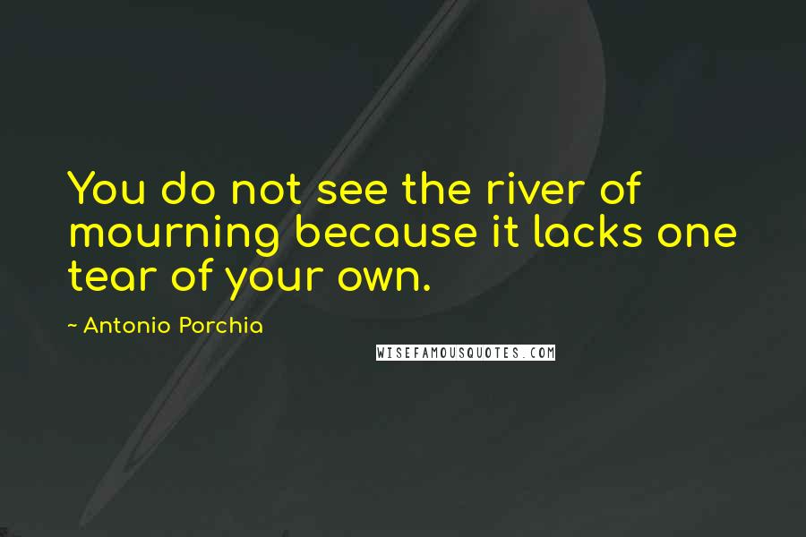 Antonio Porchia Quotes: You do not see the river of mourning because it lacks one tear of your own.