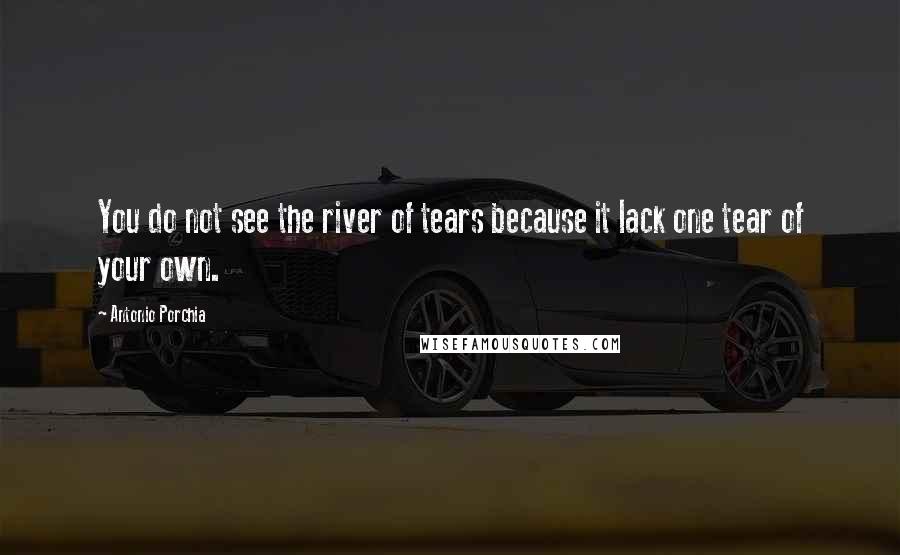 Antonio Porchia Quotes: You do not see the river of tears because it lack one tear of your own.