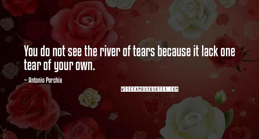 Antonio Porchia Quotes: You do not see the river of tears because it lack one tear of your own.