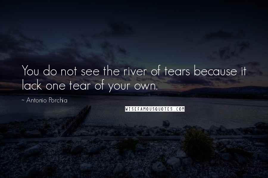 Antonio Porchia Quotes: You do not see the river of tears because it lack one tear of your own.
