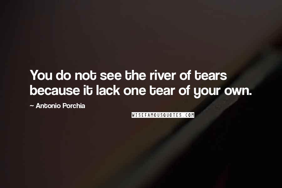 Antonio Porchia Quotes: You do not see the river of tears because it lack one tear of your own.