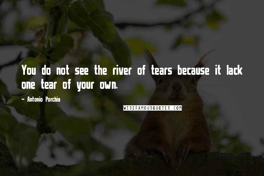 Antonio Porchia Quotes: You do not see the river of tears because it lack one tear of your own.