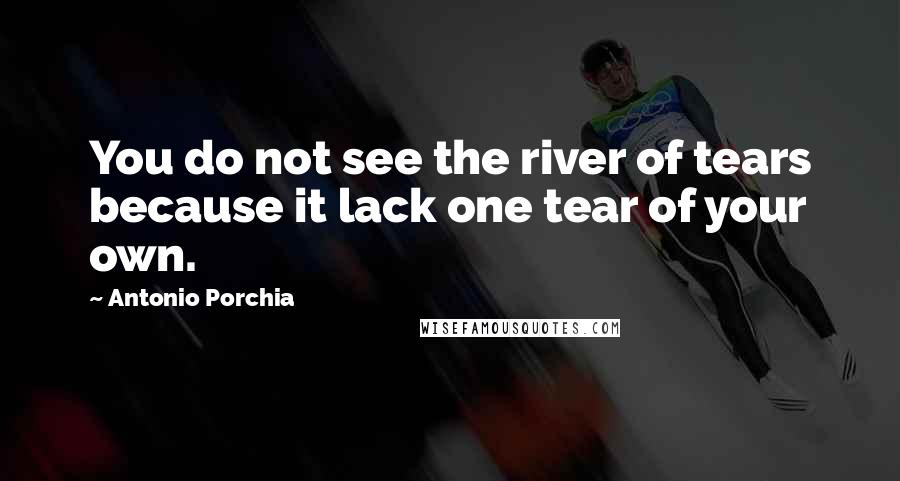 Antonio Porchia Quotes: You do not see the river of tears because it lack one tear of your own.