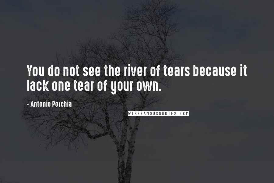 Antonio Porchia Quotes: You do not see the river of tears because it lack one tear of your own.