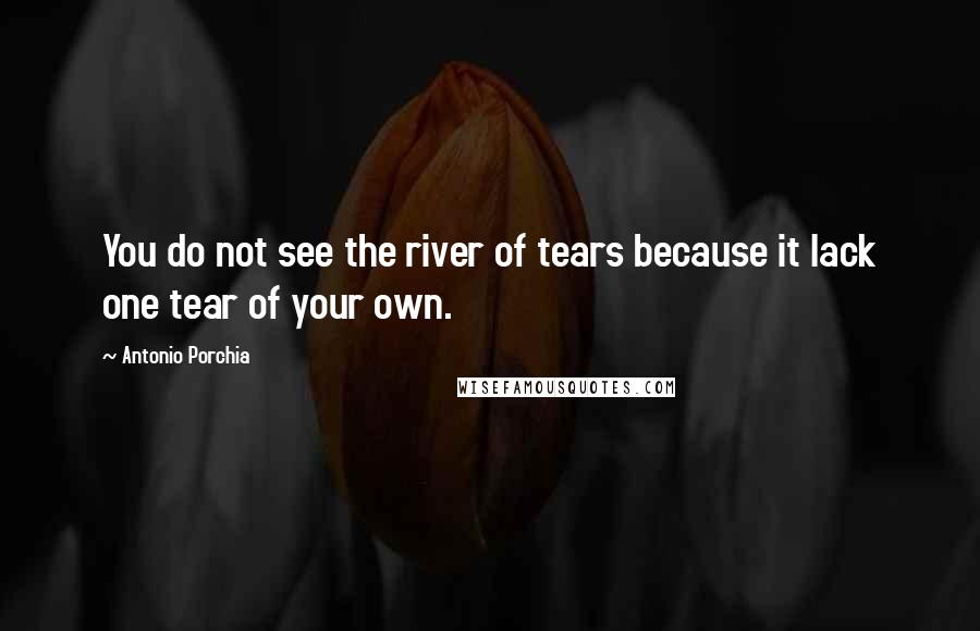 Antonio Porchia Quotes: You do not see the river of tears because it lack one tear of your own.