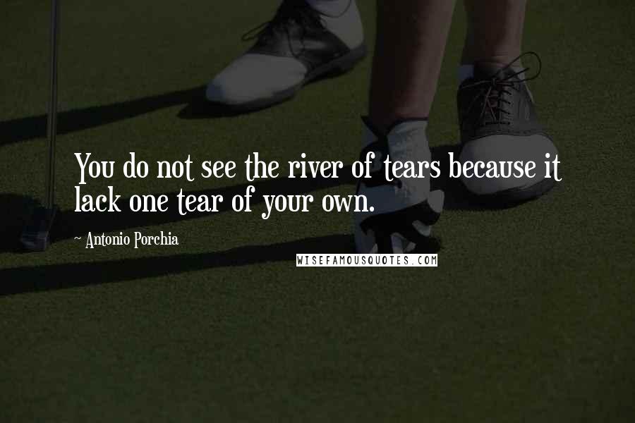 Antonio Porchia Quotes: You do not see the river of tears because it lack one tear of your own.