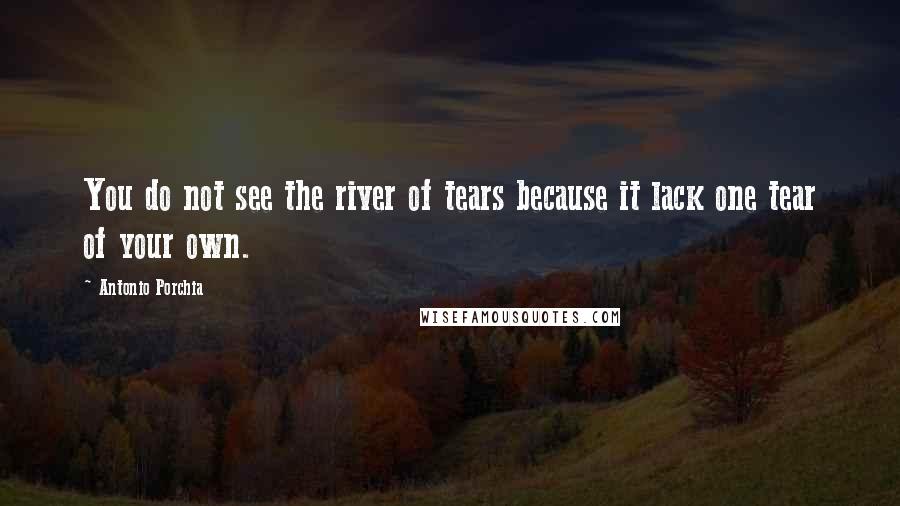 Antonio Porchia Quotes: You do not see the river of tears because it lack one tear of your own.