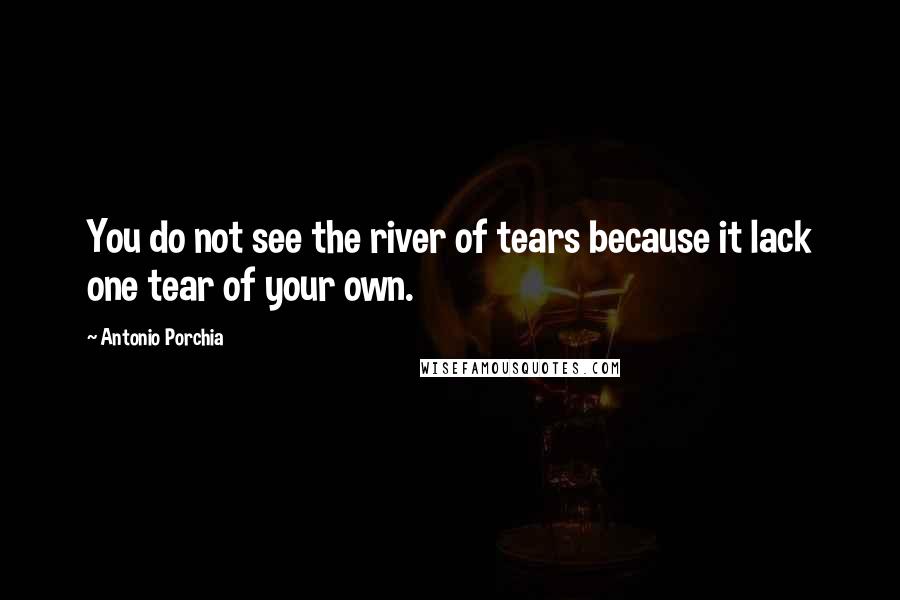 Antonio Porchia Quotes: You do not see the river of tears because it lack one tear of your own.