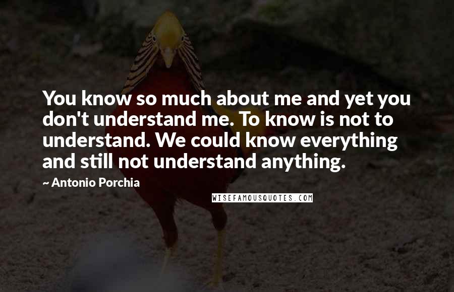 Antonio Porchia Quotes: You know so much about me and yet you don't understand me. To know is not to understand. We could know everything and still not understand anything.