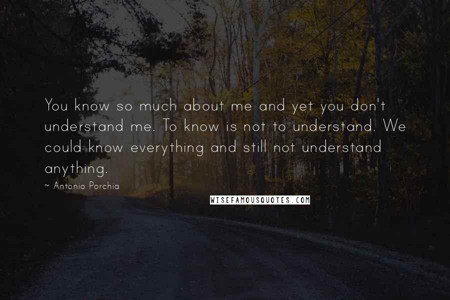 Antonio Porchia Quotes: You know so much about me and yet you don't understand me. To know is not to understand. We could know everything and still not understand anything.