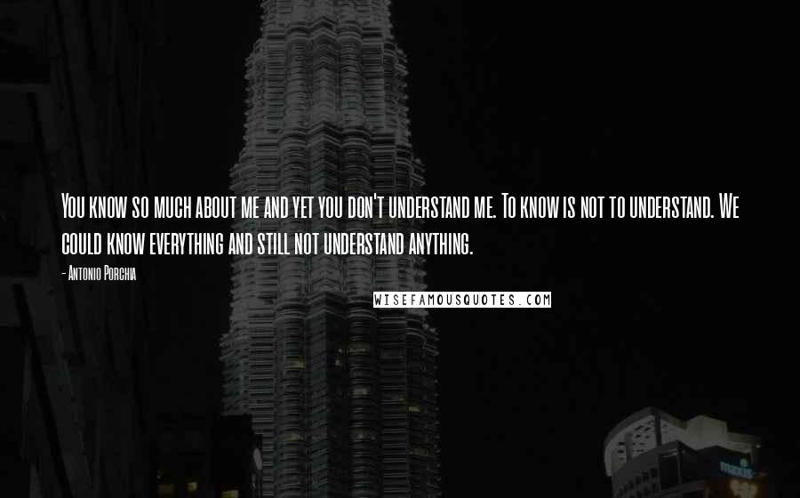 Antonio Porchia Quotes: You know so much about me and yet you don't understand me. To know is not to understand. We could know everything and still not understand anything.