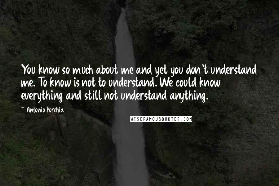 Antonio Porchia Quotes: You know so much about me and yet you don't understand me. To know is not to understand. We could know everything and still not understand anything.