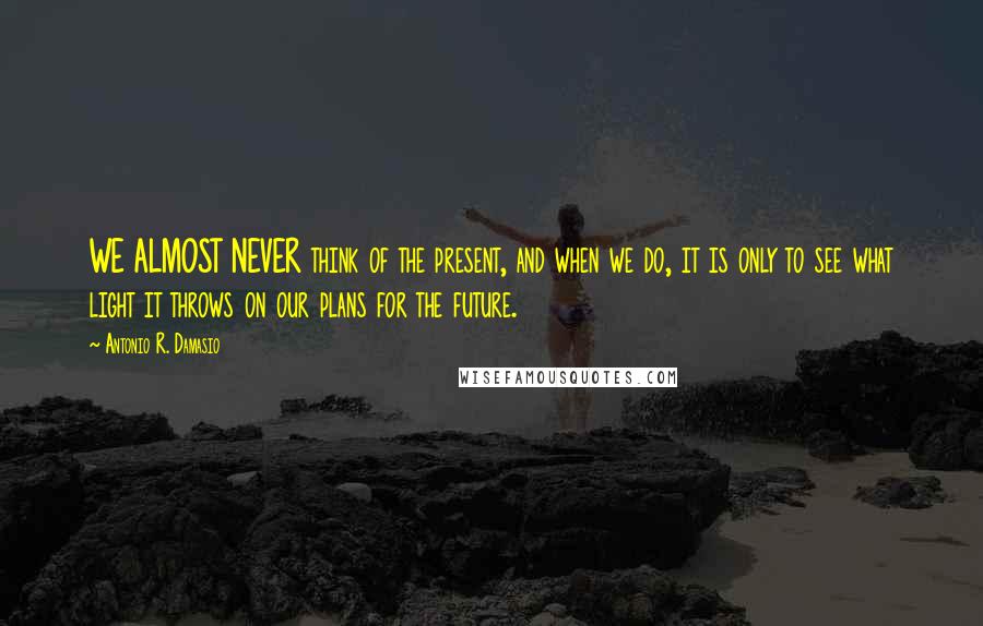 Antonio R. Damasio Quotes: WE ALMOST NEVER think of the present, and when we do, it is only to see what light it throws on our plans for the future.