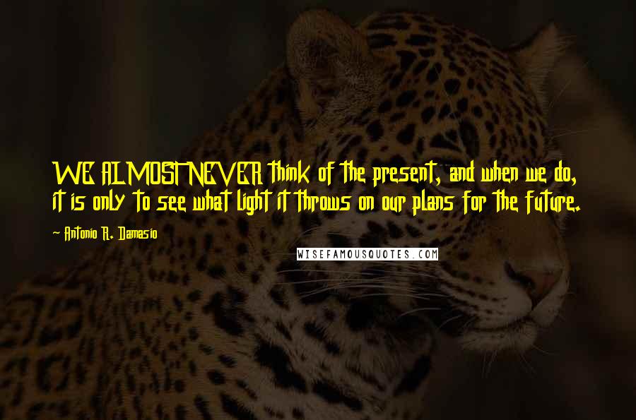 Antonio R. Damasio Quotes: WE ALMOST NEVER think of the present, and when we do, it is only to see what light it throws on our plans for the future.