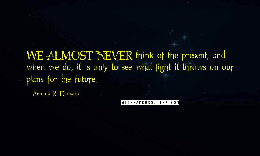 Antonio R. Damasio Quotes: WE ALMOST NEVER think of the present, and when we do, it is only to see what light it throws on our plans for the future.