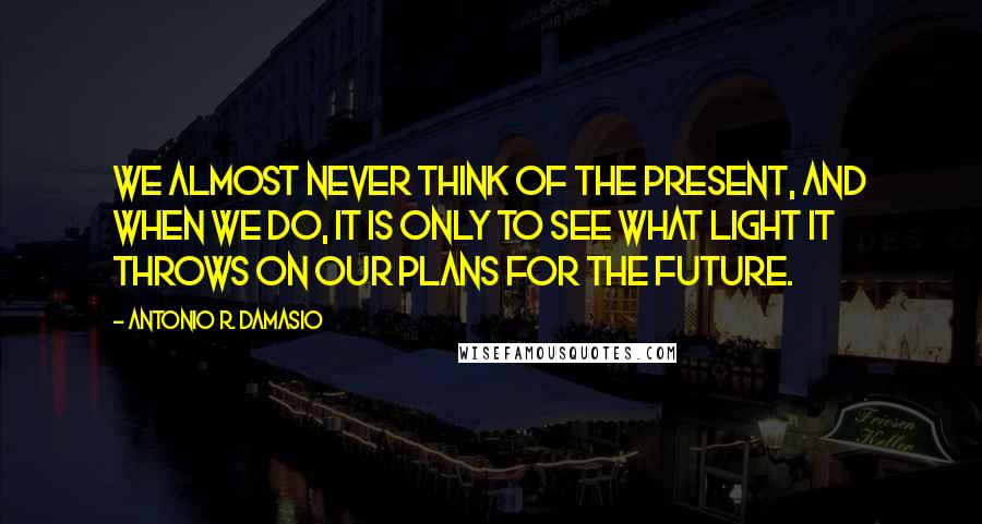 Antonio R. Damasio Quotes: WE ALMOST NEVER think of the present, and when we do, it is only to see what light it throws on our plans for the future.