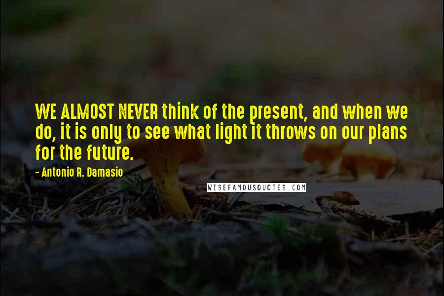 Antonio R. Damasio Quotes: WE ALMOST NEVER think of the present, and when we do, it is only to see what light it throws on our plans for the future.