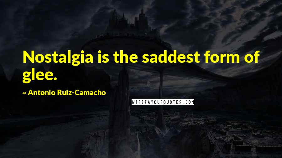 Antonio Ruiz-Camacho Quotes: Nostalgia is the saddest form of glee.