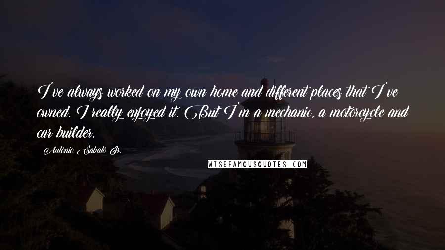 Antonio Sabato Jr. Quotes: I've always worked on my own home and different places that I've owned. I really enjoyed it. But I'm a mechanic, a motorcycle and car builder.