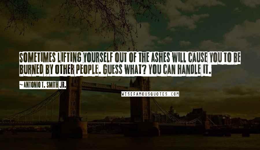 Antonio T. Smith Jr. Quotes: Sometimes lifting yourself out of the ashes will cause you to be burned by other people. Guess what? You can handle it.