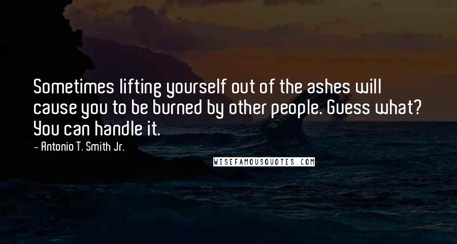 Antonio T. Smith Jr. Quotes: Sometimes lifting yourself out of the ashes will cause you to be burned by other people. Guess what? You can handle it.