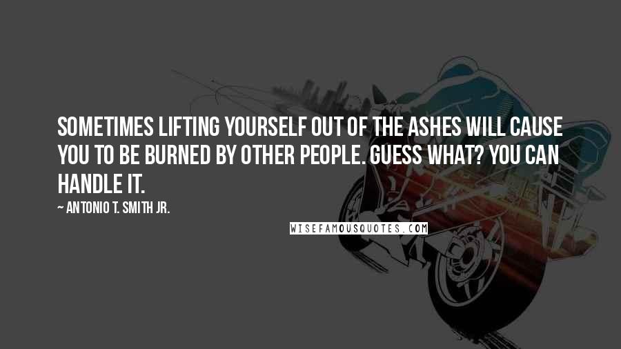 Antonio T. Smith Jr. Quotes: Sometimes lifting yourself out of the ashes will cause you to be burned by other people. Guess what? You can handle it.