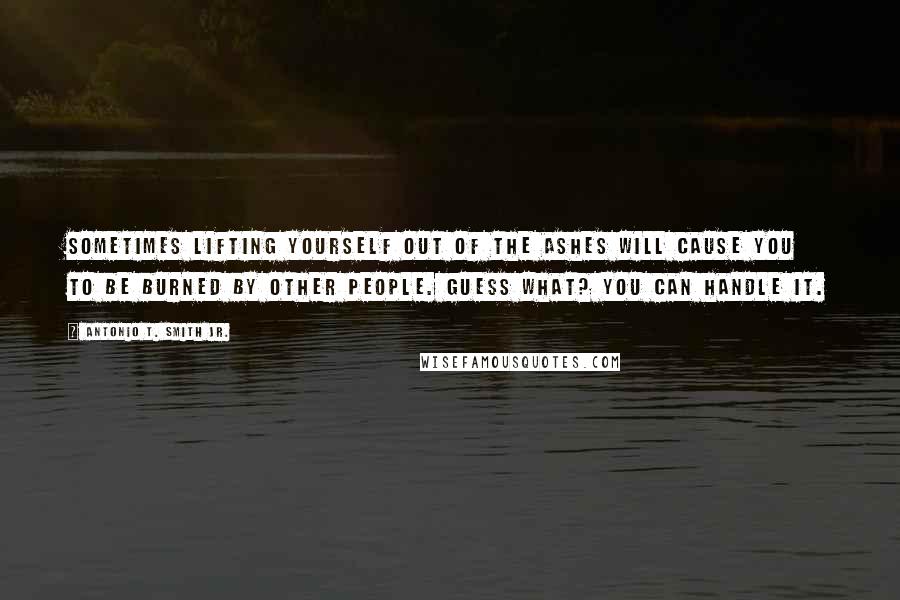 Antonio T. Smith Jr. Quotes: Sometimes lifting yourself out of the ashes will cause you to be burned by other people. Guess what? You can handle it.