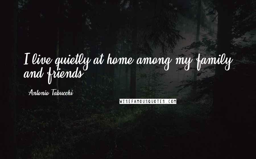 Antonio Tabucchi Quotes: I live quietly at home among my family and friends.